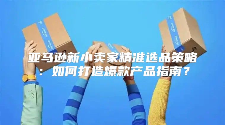 亚马逊新小卖家精准选品策略：如何打造爆款产品指南？