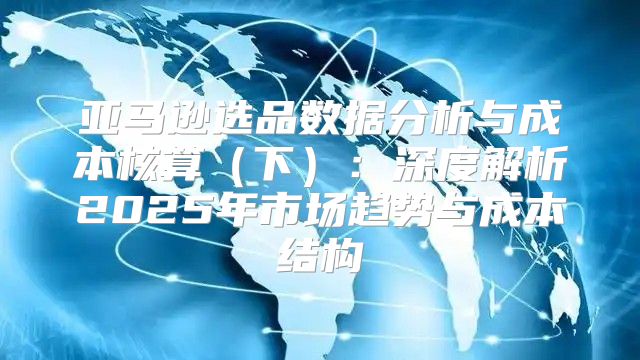 亚马逊选品数据分析与成本核算下：深度解析2025年市场趋势与成本结构