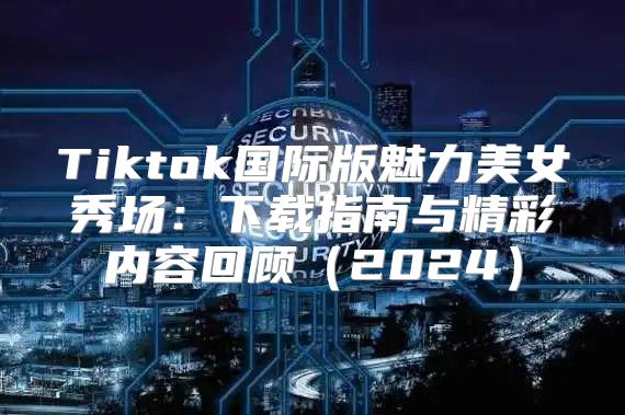 Tiktok国际版魅力美女秀场：下载指南与精彩内容回顾2025