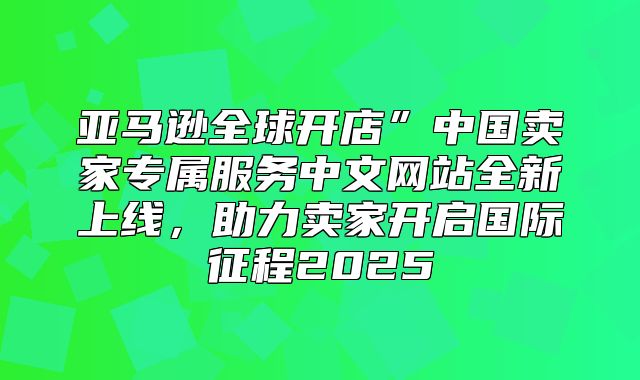 亚马逊全球开店”中国卖家专属服务中文网站全新上线，助力卖家开启国际征程2025