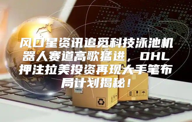 风口星资讯追觅科技泳池机器人赛道高歌猛进，DHL押注拉美投资再现大手笔布局计划揭秘！