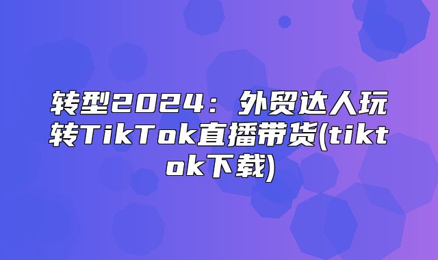 转型2025外贸达人玩转TikTok直播带货(tiktok下载)
