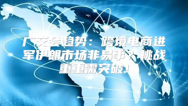 广交会趋势：跨境电商进军伊朗市场非易事？挑战重重需突破！