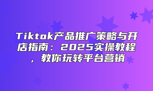 Tiktok产品推广策略与开店指南：2025实操教程，教你玩转平台营销