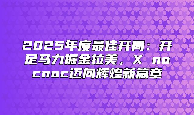 2025年度最佳开局：开足马力掘金拉美，X nocnoc迈向辉煌新篇章