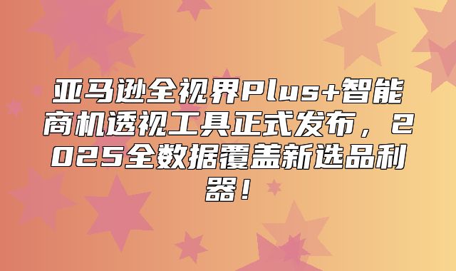 亚马逊全视界Plus+智能商机透视工具正式发布，2025全数据覆盖新选品利器！