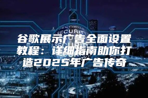 谷歌展示广告全面设置教程：详细指南助你打造2025年广告传奇