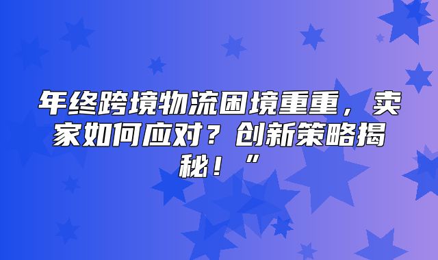年终跨境物流困境重重，卖家如何应对？创新策略揭秘！”