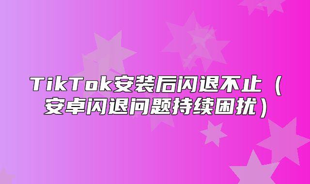 TikTok安装后闪退不止安卓闪退问题持续困扰