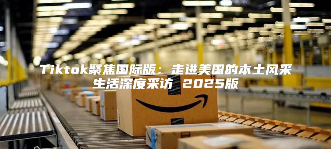 Tiktok聚焦国际版：走进美国的本土风采生活深度采访 2025版