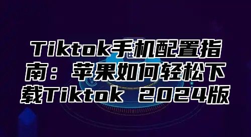 Tiktok手机配置指南：苹果如何轻松下载Tiktok 2025版
