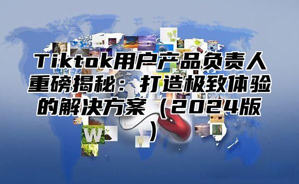 Tiktok用户产品负责人重磅揭秘：打造极致体验的解决方案2025版