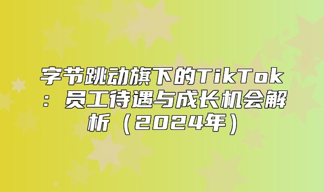 字节跳动旗下的TikTok：员工待遇与成长机会解析2025年