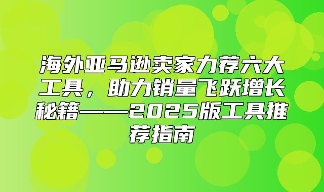 海外亚马逊卖家力荐六大工具，助力销量飞跃增长秘籍——2025版工具推荐指南