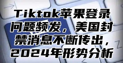 Tiktok苹果登录问题频发，美国封禁消息不断传出，2025年形势分析
