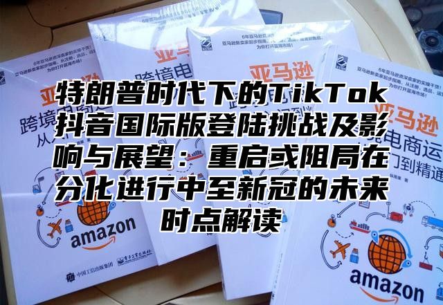 特朗普时代下的TikTok抖音国际版登陆挑战及影响与展望：重启或阻局在分化进行中至新冠的未来时点解读