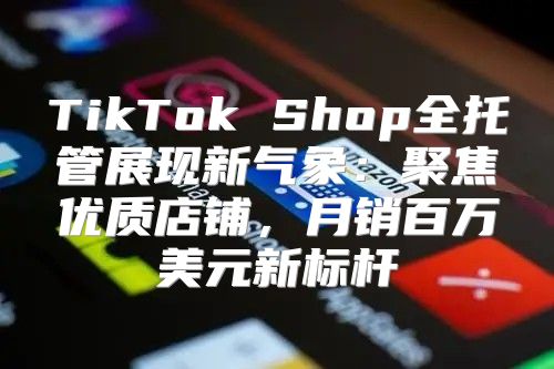 TikTok Shop全托管展现新气象：聚焦优质店铺，月销百万美元新标杆