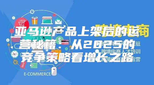 亚马逊产品上架后的运营秘籍：从2025的竞争策略看增长之路
