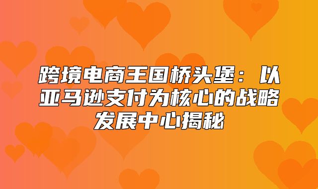跨境电商王国桥头堡：以亚马逊支付为核心的战略发展中心揭秘