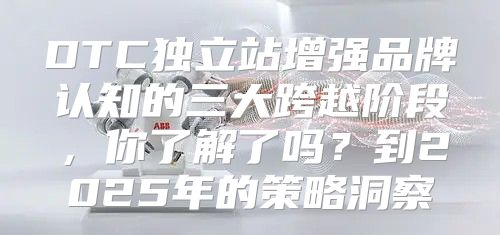 DTC独立站增强品牌认知的三大跨越阶段，你了解了吗？到2025年的策略洞察