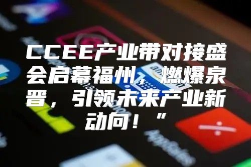 CCEE产业带对接盛会启幕福州，燃爆泉晋，引领未来产业新动向！”