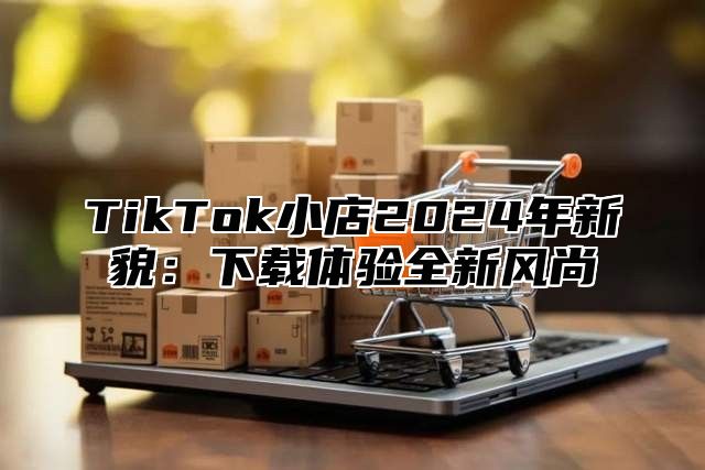 TikTok小店2025年新貌：下载体验全新风尚
