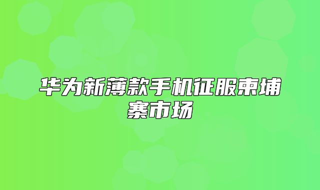 华为新薄款手机征服柬埔寨市场