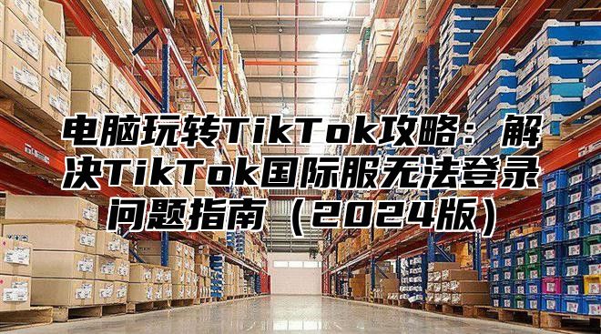 电脑玩转TikTok攻略：解决TikTok国际服无法登录问题指南2025版