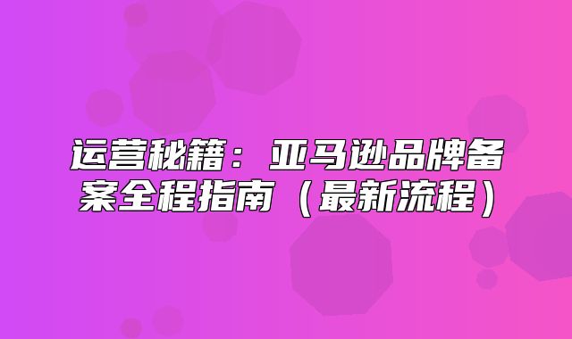运营秘籍：亚马逊品牌备案全程指南最新流程
