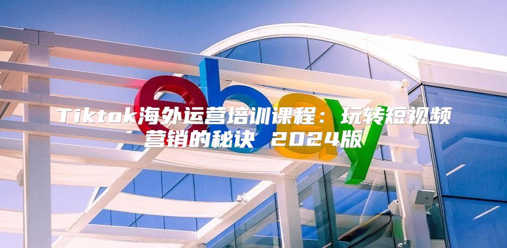 Tiktok海外运营培训课程：玩转短视频营销的秘诀 2025版
