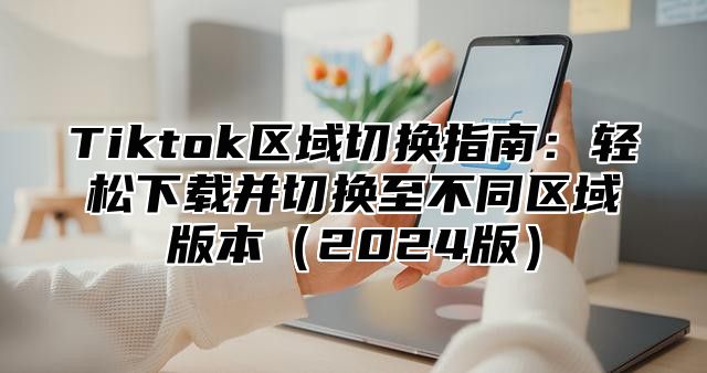 Tiktok区域切换指南：轻松下载并切换至不同区域版本2025版