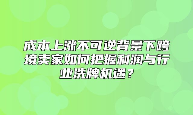 成本上涨不可逆背景下跨境卖家如何把握利润与行业洗牌机遇？