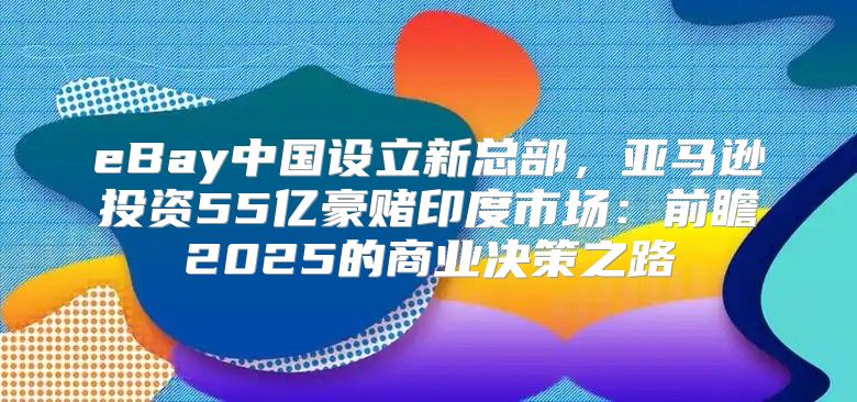 eBay中国设立新总部，亚马逊投资55亿豪赌印度市场：前瞻2025的商业决策之路