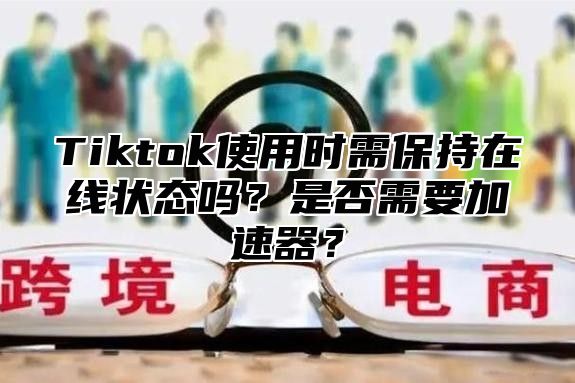 Tiktok使用时需保持在线状态吗？是否需要加速器？