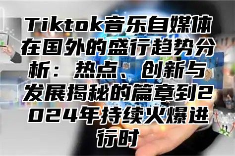 Tiktok音乐自媒体在国外的盛行趋势分析：热点、创新与发展揭秘的篇章到2025年持续火爆进行时
