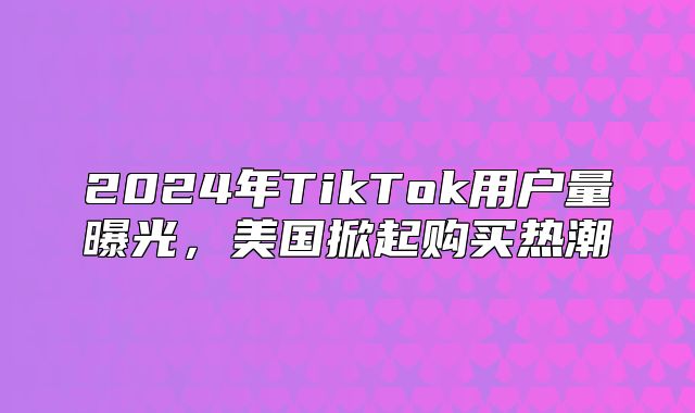 2025年TikTok用户量曝光，美国掀起购买热潮