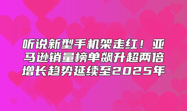 听说新型手机架走红！亚马逊销量榜单飙升超两倍增长趋势延续至2025年