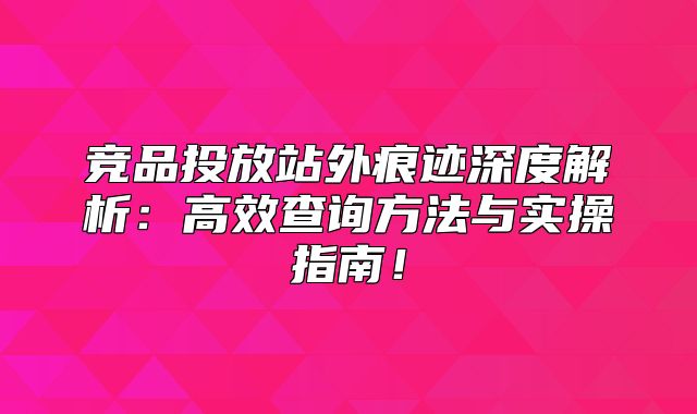 竞品投放站外痕迹深度解析：高效查询方法与实操指南！