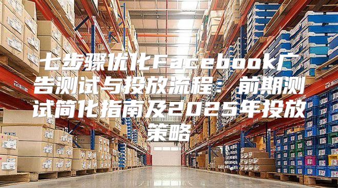 七步骤优化Facebook广告测试与投放流程：前期测试简化指南及2025年投放策略