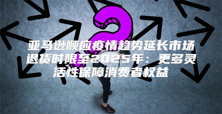 亚马逊顺应疫情趋势延长市场退货时限至2025年：更多灵活性保障消费者权益