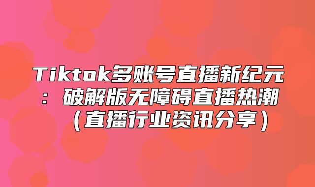 Tiktok多账号直播新纪元：破解版无障碍直播热潮直播行业资讯分享