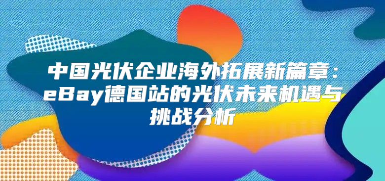中国光伏企业海外拓展新篇章：eBay德国站的光伏未来机遇与挑战分析