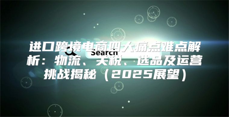 进口跨境电商四大痛点难点解析：物流、关税、选品及运营挑战揭秘2025展望