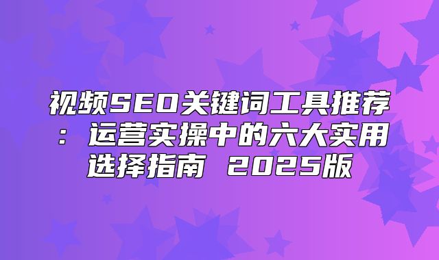 视频SEO关键词工具推荐：运营实操中的六大实用选择指南 2025版