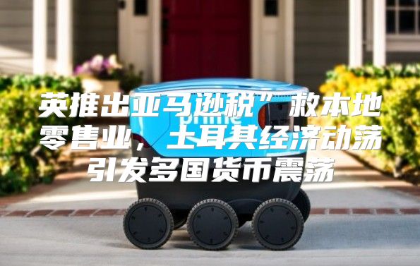 英推出亚马逊税”救本地零售业，土耳其经济动荡引发多国货币震荡