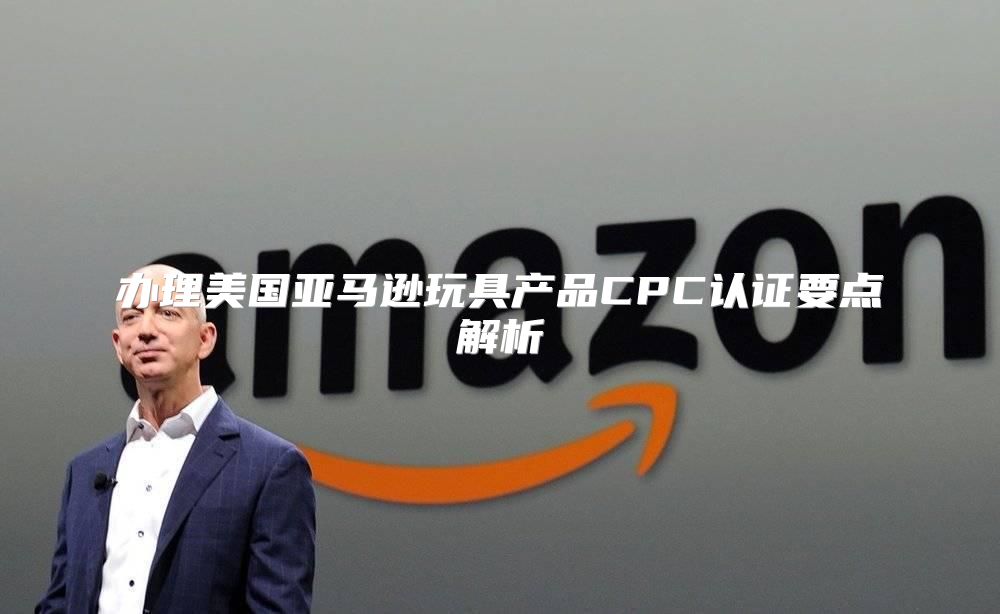 办理美国亚马逊玩具产品CPC认证要点解析
