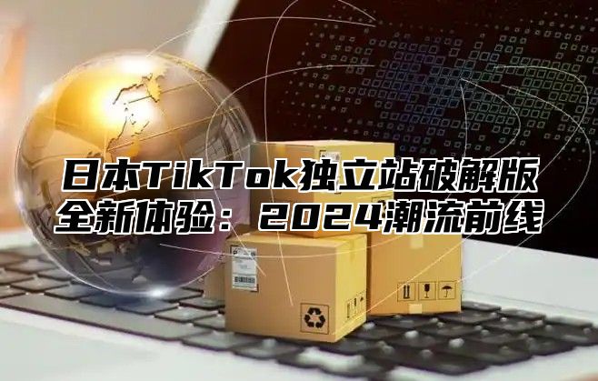 日本TikTok独立站破解版全新体验：2025潮流前线