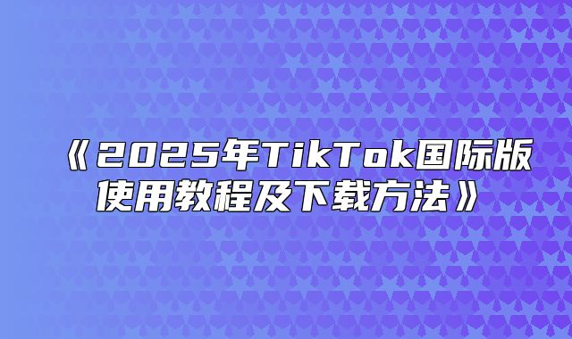 2025年TikTok国际版使用教程及下载方法