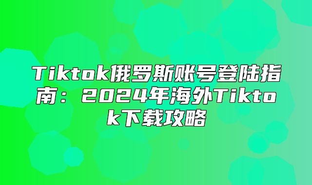 Tiktok俄罗斯账号登陆指南：2025年海外Tiktok下载攻略