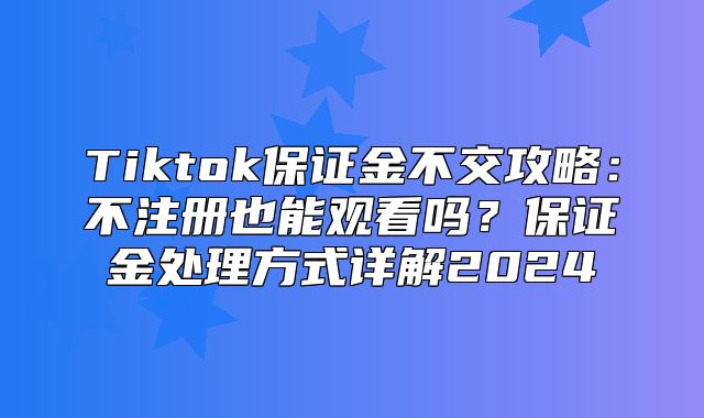 Tiktok保证金不交攻略：不注册也能观看吗？保证金处理方式详解2025